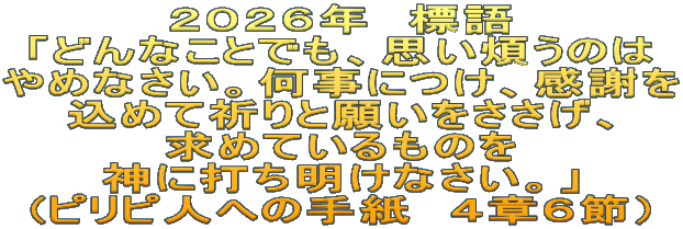 ２０２６年　標語 「どんなことでも、思い煩うのは やめなさい。何事につけ、感謝を 込めて祈りと願いをささげ、 求めているものを 神に打ち明けなさい。」 (ピリピ人への手紙　４章６節）